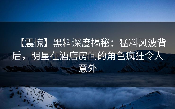 【震惊】黑料深度揭秘：猛料风波背后，明星在酒店房间的角色疯狂令人意外