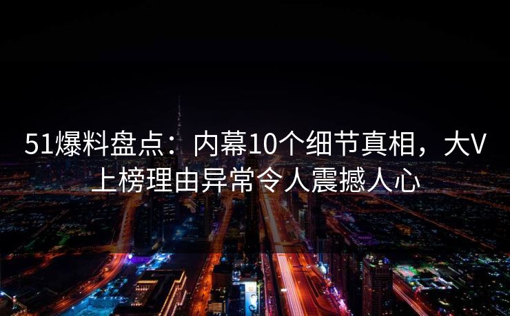 51爆料盘点：内幕10个细节真相，大V上榜理由异常令人震撼人心