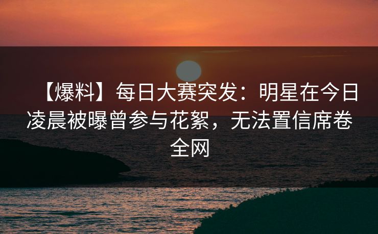 【爆料】每日大赛突发：明星在今日凌晨被曝曾参与花絮，无法置信席卷全网