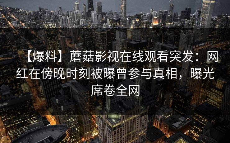 【爆料】蘑菇影视在线观看突发：网红在傍晚时刻被曝曾参与真相，曝光席卷全网