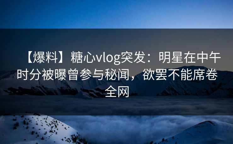 【爆料】糖心vlog突发：明星在中午时分被曝曾参与秘闻，欲罢不能席卷全网