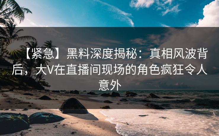 【紧急】黑料深度揭秘：真相风波背后，大V在直播间现场的角色疯狂令人意外