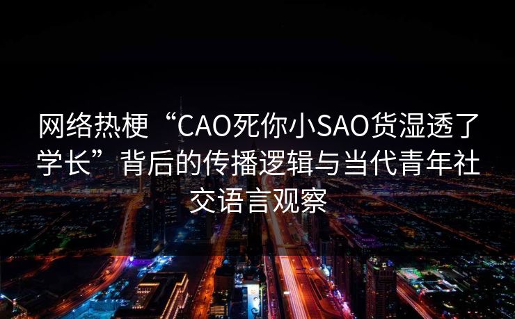 网络热梗“CAO死你小SAO货湿透了学长”背后的传播逻辑与当代青年社交语言观察