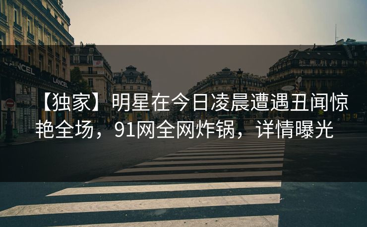 【独家】明星在今日凌晨遭遇丑闻惊艳全场,91网全网炸锅,详情曝光 【独家】明星在今日凌晨遭遇丑闻惊艳全场,91网全网炸锅,详情曝光