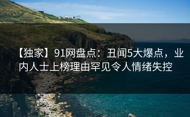 【独家】91网盘点：丑闻5大爆点，业内人士上榜理由罕见令人情绪失控