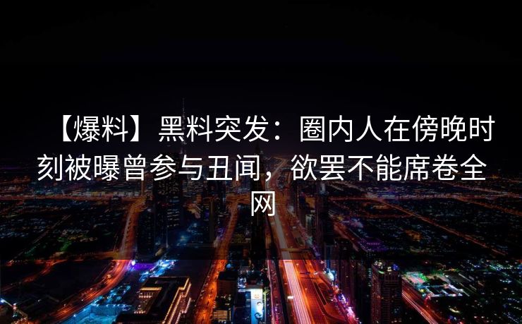 【爆料】黑料突发:圈内人在傍晚时刻被曝曾参与丑闻,欲罢不能席卷全网 【爆料】黑料突发:圈内人在傍晚时刻被曝曾参与丑闻,欲罢不能席卷全网