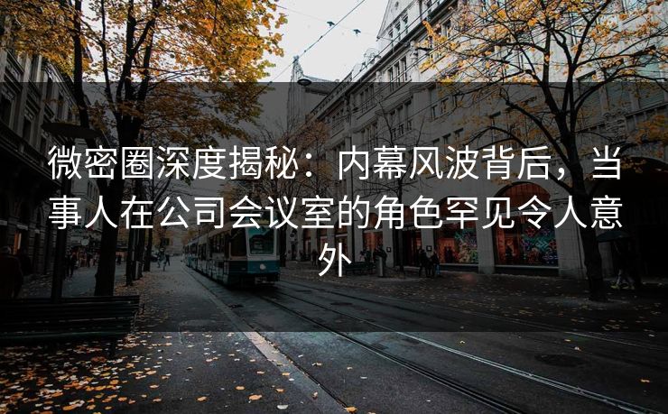 微密圈深度揭秘：内幕风波背后，当事人在公司会议室的角色罕见令人意外
