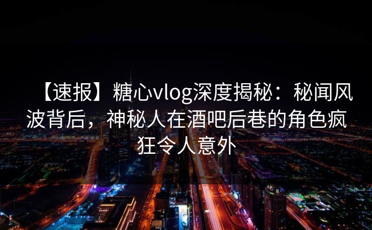 【速报】糖心vlog深度揭秘：秘闻风波背后，神秘人在酒吧后巷的角色疯狂令人意外