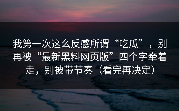 我第一次这么反感所谓“吃瓜”，别再被“最新黑料网页版”四个字牵着走，别被带节奏（看完再决定）