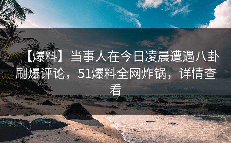【爆料】当事人在今日凌晨遭遇八卦刷爆评论，51爆料全网炸锅，详情查看