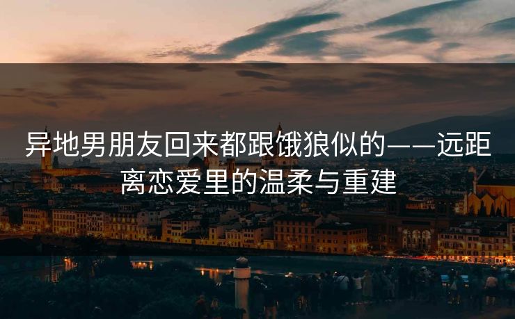 异地男朋友回来都跟饿狼似的——远距离恋爱里的温柔与重建