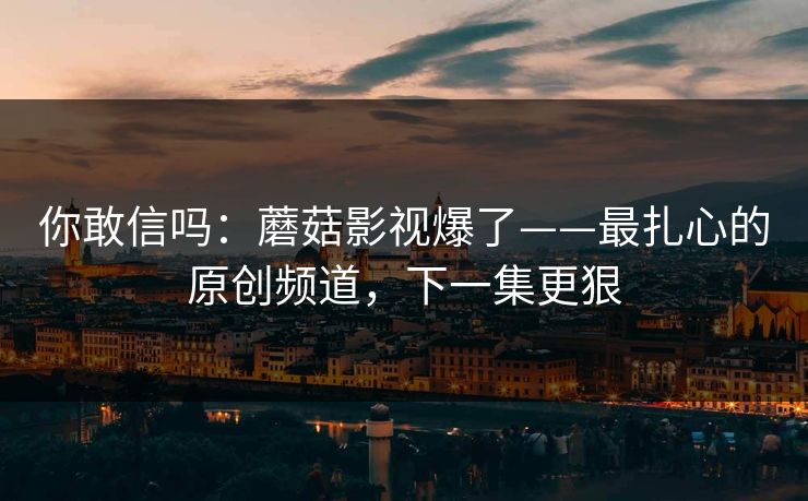 你敢信吗：蘑菇影视爆了——最扎心的原创频道，下一集更狠