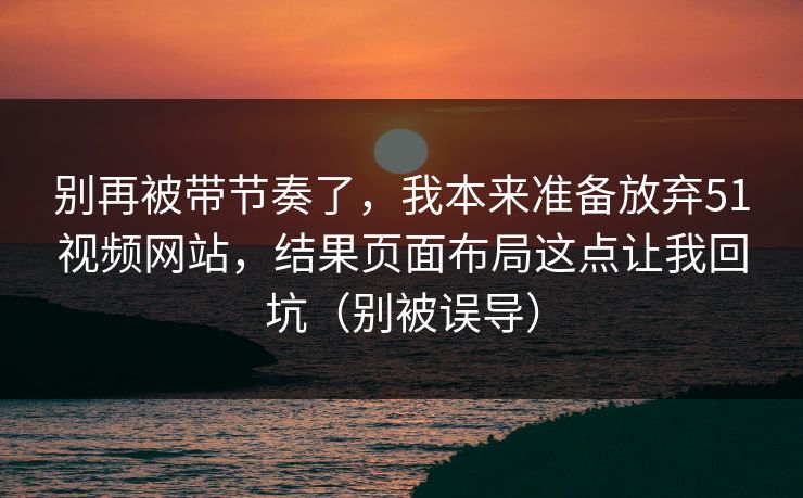 别再被带节奏了，我本来准备放弃51视频网站，结果页面布局这点让我回坑（别被误导）