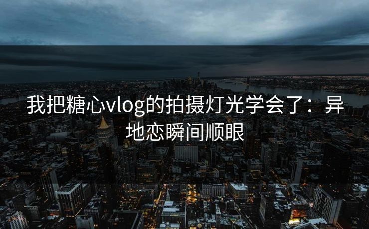 我把糖心vlog的拍摄灯光学会了：异地恋瞬间顺眼