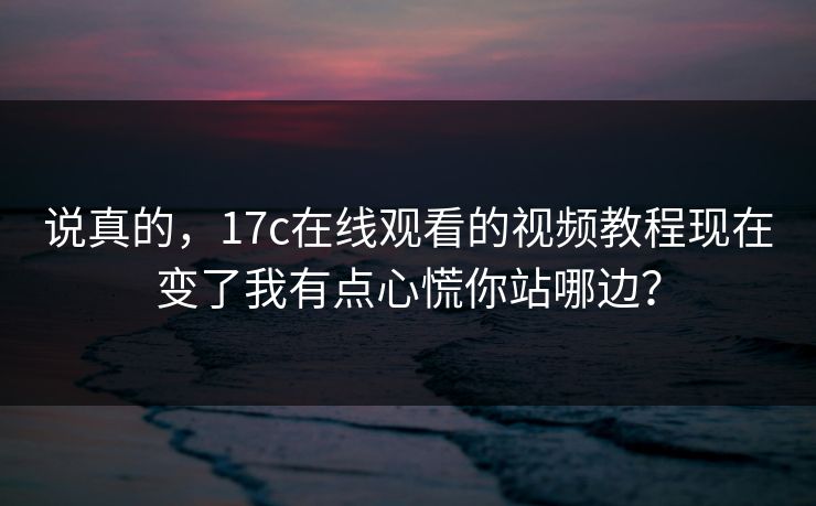 说真的，17c在线观看的视频教程现在变了我有点心慌你站哪边？