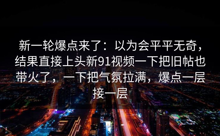 新一轮爆点来了：以为会平平无奇，结果直接上头新91视频一下把旧帖也带火了，一下把气氛拉满，爆点一层接一层